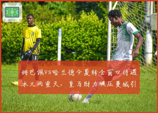 姆巴佩vs哈兰德今夏转会窗口待遇冰火两重天,皇马财力碾压曼城引援策略