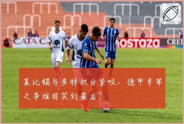 莱比锡与多特积分紧咬,德甲季军之争谁将笑到最后?