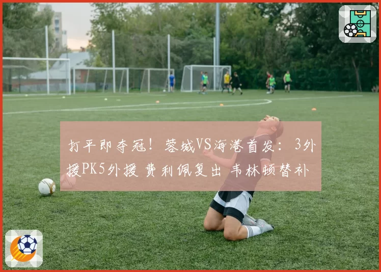 打平即夺冠!蓉城VS海港首发:3外援PK5外援 费利佩复出 韦林顿替补