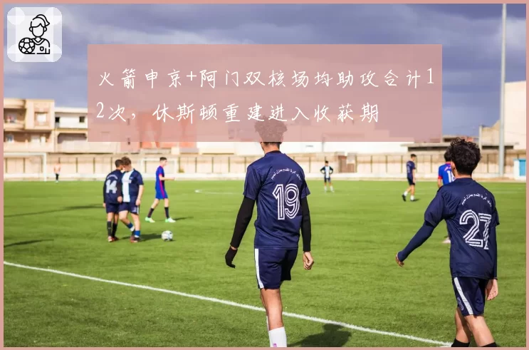 火箭申京+阿门双核场均助攻合计12次，休斯顿重建进入收获期