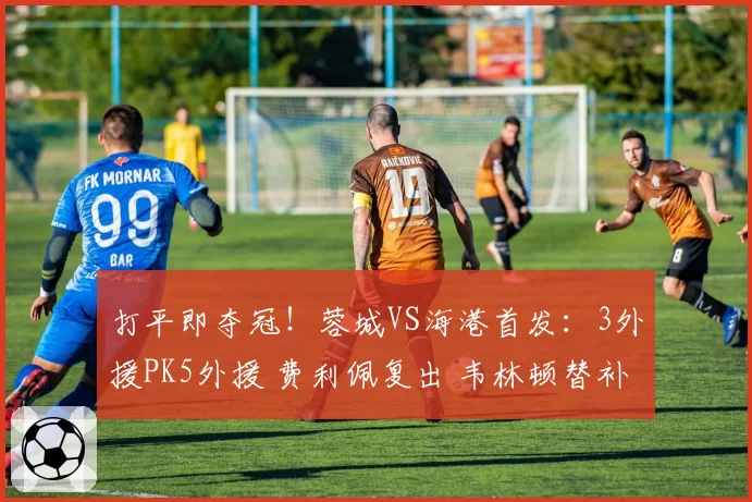 打平即夺冠!蓉城VS海港首发:3外援PK5外援 费利佩复出 韦林顿替补