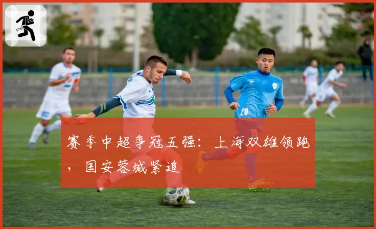 赛季中超争冠五强：上海双雄领跑，国安蓉城紧追