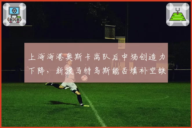 上海海港奥斯卡离队后中场创造力下降,新援马特乌斯能否填补空缺?