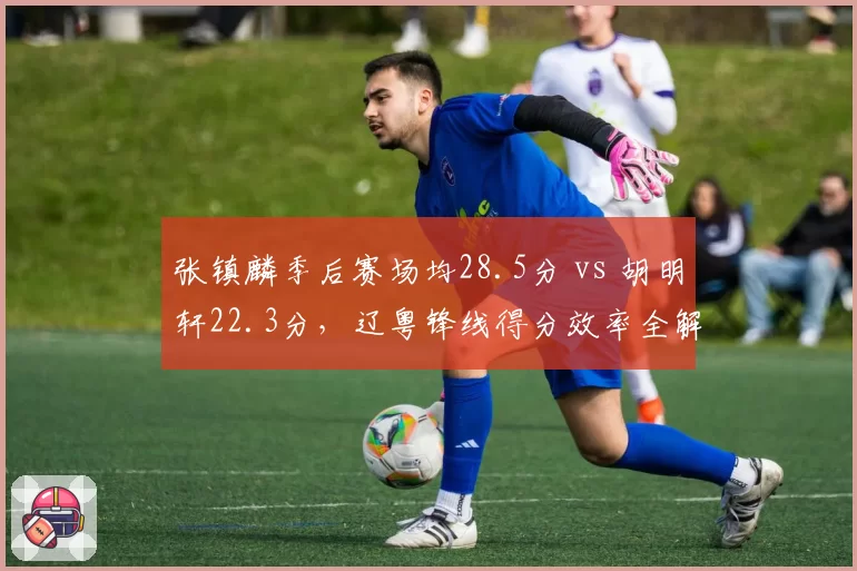 张镇麟季后赛场均28.5分 vs 胡明轩22.3分,辽粤锋线得分效率全解析