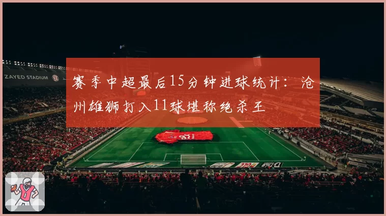 赛季中超最后15分钟进球统计：沧州雄狮打入11球堪称绝杀王