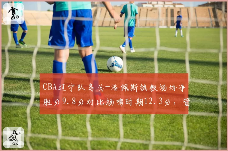 CBA辽宁队乌戈-洛佩斯执教场均净胜分9.8分对比杨鸣时期12.3分,管理层换帅决策陷争议