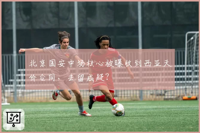 北京国安中场核心被曝收到西亚天价合同,去留成疑?