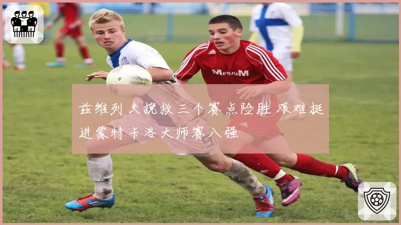 兹维列夫挽救三个赛点险胜 艰难挺进蒙特卡洛大师赛八强