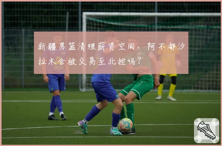 新疆男篮清理薪资空间,阿不都沙拉木会被交易至北控吗?