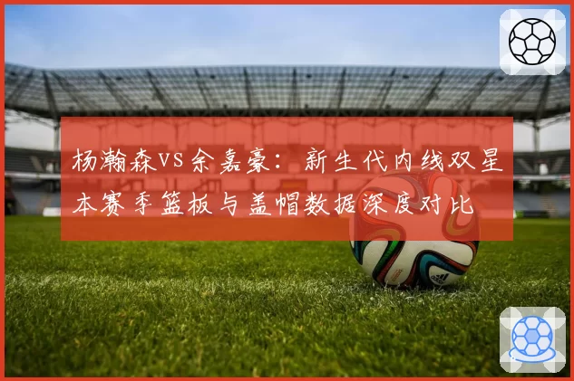 杨瀚森vs余嘉豪：新生代内线双星本赛季篮板与盖帽数据深度对比