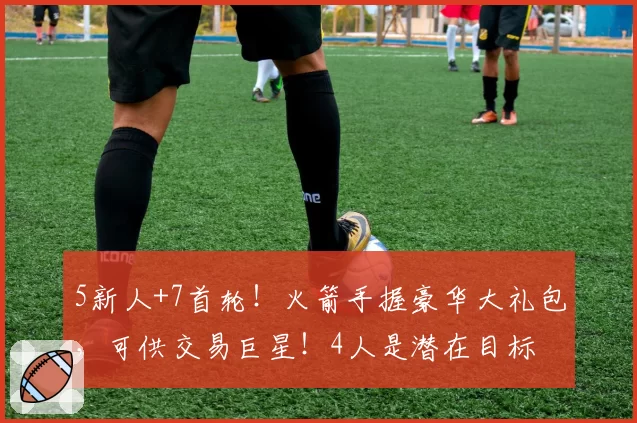 5新人+7首轮!火箭手握豪华大礼包,可供交易巨星!4人是潜在目标