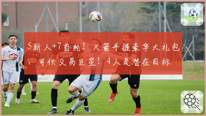 5新人+7首轮！火箭手握豪华大礼包，可供交易巨星！4人是潜在目标