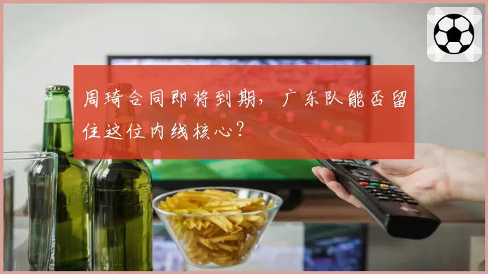 周琦合同即将到期,广东队能否留住这位内线核心?