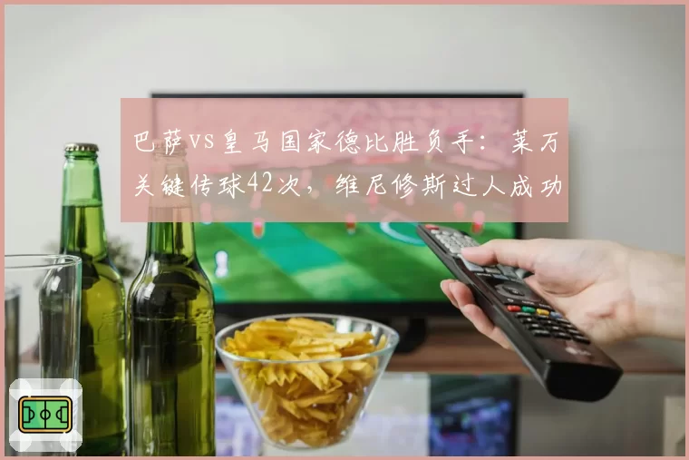 巴萨vs皇马国家德比胜负手：莱万关键传球42次，维尼修斯过人成功率64%