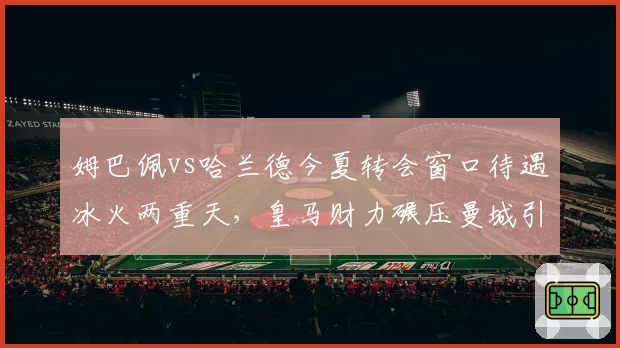姆巴佩vs哈兰德今夏转会窗口待遇冰火两重天,皇马财力碾压曼城引援策略