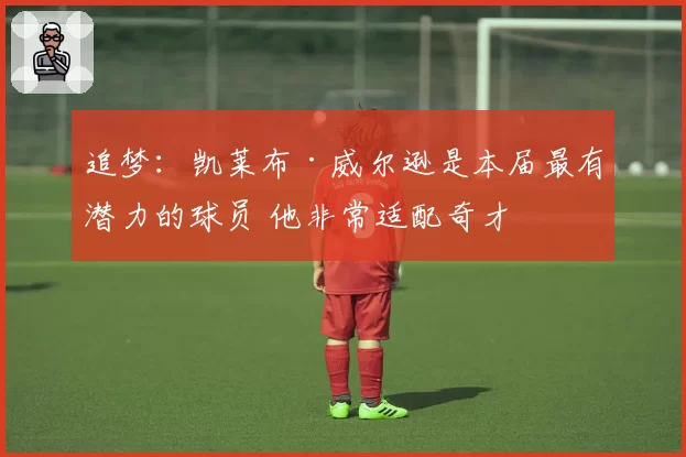 追梦:凯莱布·威尔逊是本届最有潜力的球员 他非常适配奇才