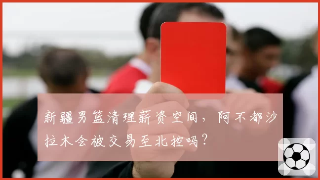 新疆男篮清理薪资空间,阿不都沙拉木会被交易至北控吗?