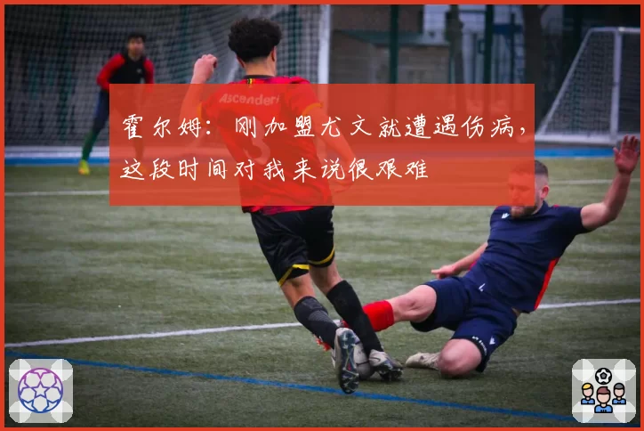 霍尔姆：刚加盟尤文就遭遇伤病，这段时间对我来说很艰难