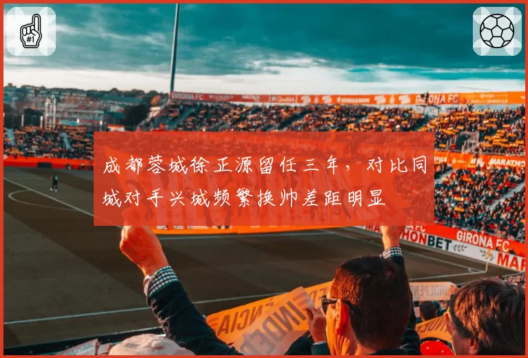成都蓉城徐正源留任三年，对比同城对手兴城频繁换帅差距明显