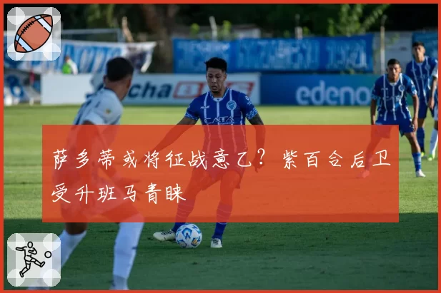 萨多蒂或将征战意乙？紫百合后卫受升班马青睐