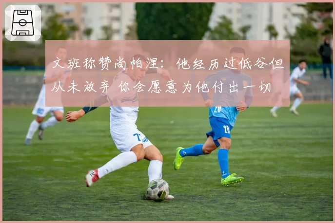 文班称赞尚帕涅:他经历过低谷但从未放弃 你会愿意为他付出一切