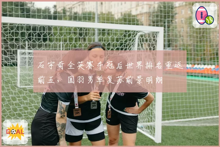 石宇奇全英赛夺冠后世界排名重返前五，国羽男单复苏前景明朗