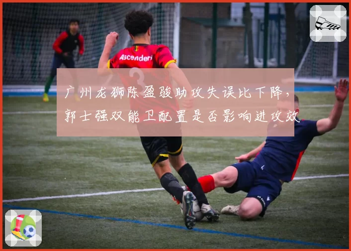 广州龙狮陈盈骏助攻失误比下降，郭士强双能卫配置是否影响进攻效率？
