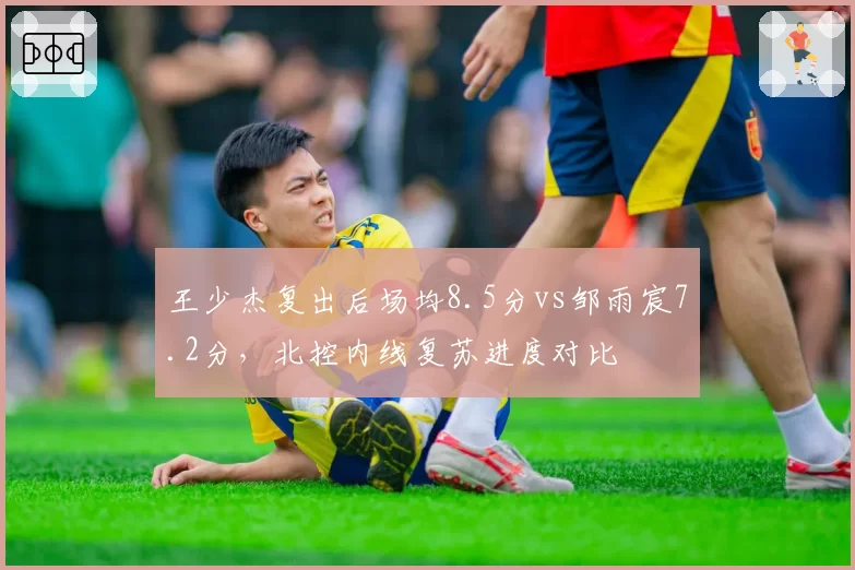 王少杰复出后场均8.5分vs邹雨宸7.2分,北控内线复苏进度对比
