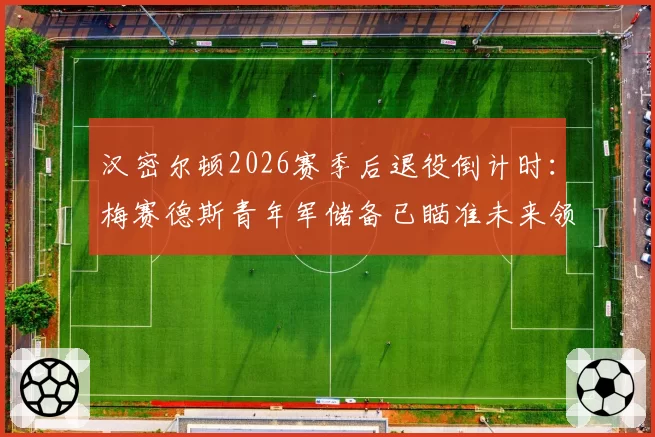 汉密尔顿2026赛季后退役倒计时：梅赛德斯青年军储备已瞄准未来领袖
