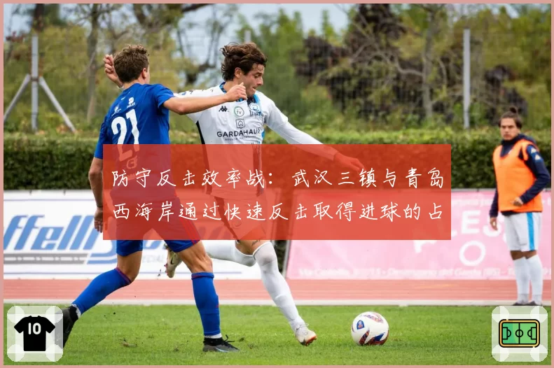 防守反击效率战：武汉三镇与青岛西海岸通过快速反击取得进球的占比分析