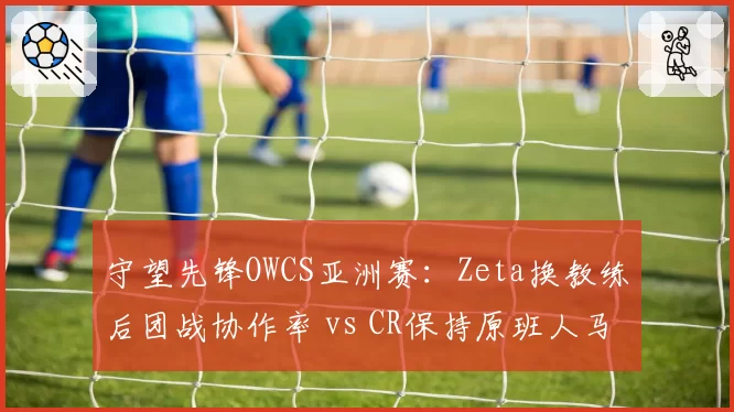 守望先锋OWCS亚洲赛：Zeta换教练后团战协作率 vs CR保持原班人马持续领跑