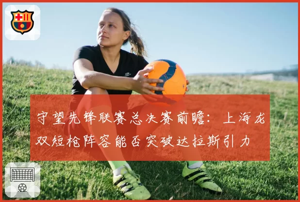 守望先锋联赛总决赛前瞻：上海龙双短枪阵容能否突破达拉斯引力