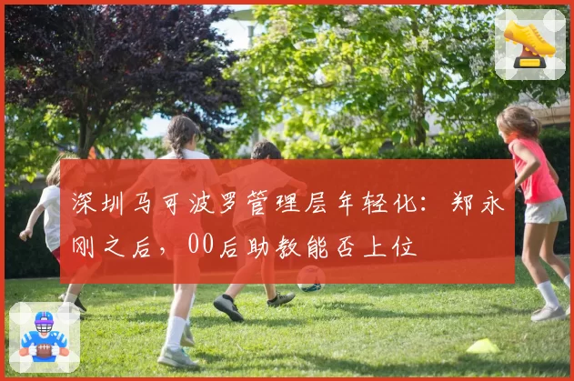 深圳马可波罗管理层年轻化：郑永刚之后，00后助教能否上位