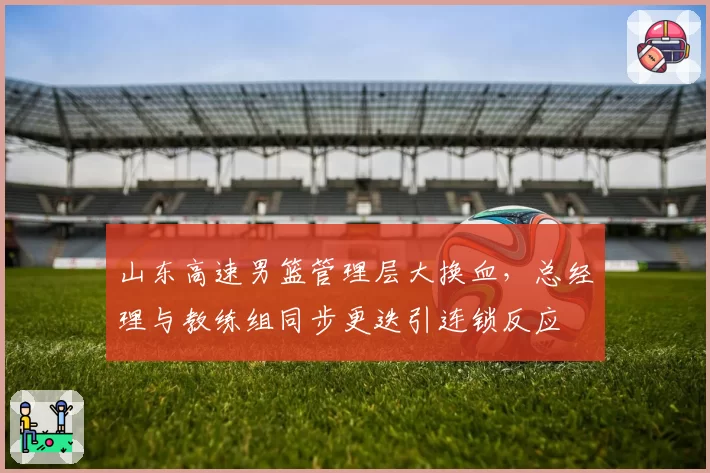 山东高速男篮管理层大换血，总经理与教练组同步更迭引连锁反应