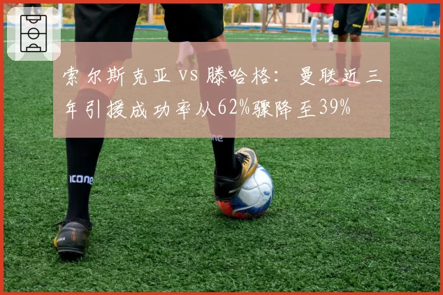 索尔斯克亚 vs 滕哈格：曼联近三年引援成功率从62%骤降至39%