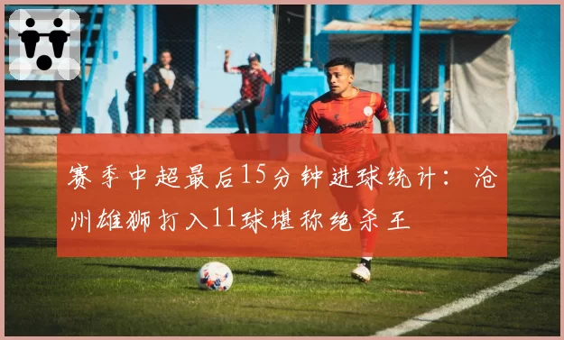 赛季中超最后15分钟进球统计:沧州雄狮打入11球堪称绝杀王