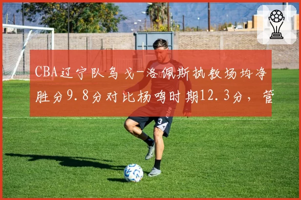 CBA辽宁队乌戈-洛佩斯执教场均净胜分9.8分对比杨鸣时期12.3分,管理层换帅决策陷争议