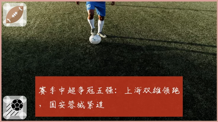赛季中超争冠五强：上海双雄领跑，国安蓉城紧追