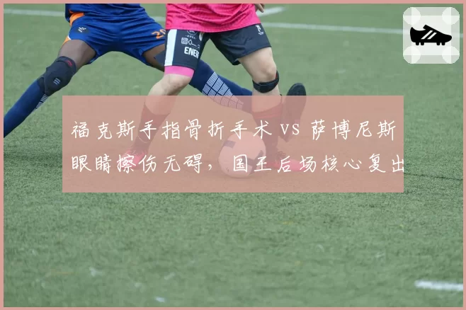 福克斯手指骨折手术 vs 萨博尼斯眼睛擦伤无碍,国王后场核心复出进度两极分化