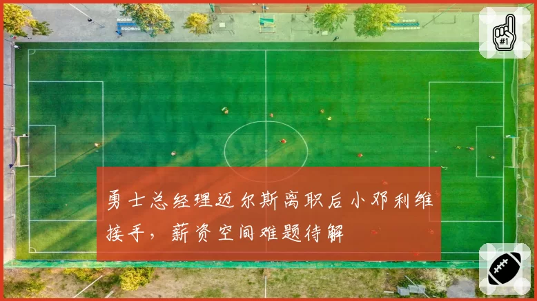 勇士总经理迈尔斯离职后小邓利维接手，薪资空间难题待解