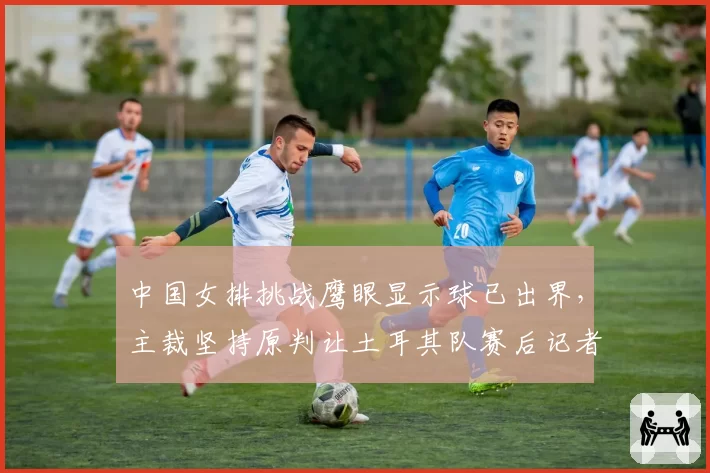 中国女排挑战鹰眼显示球已出界，主裁坚持原判让土耳其队赛后记者会炮轰
