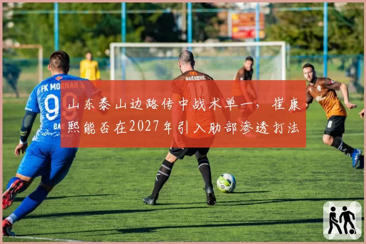 山东泰山边路传中战术单一,崔康熙能否在2027年引入肋部渗透打法