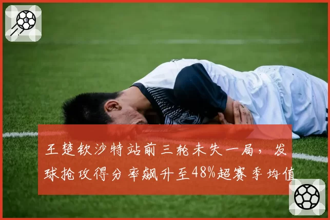 王楚钦沙特站前三轮未失一局,发球抢攻得分率飙升至48%超赛季均值