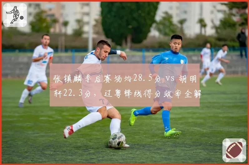 张镇麟季后赛场均28.5分 vs 胡明轩22.3分，辽粤锋线得分效率全解析