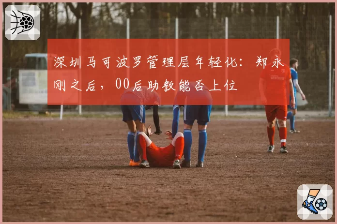 深圳马可波罗管理层年轻化:郑永刚之后,00后助教能否上位