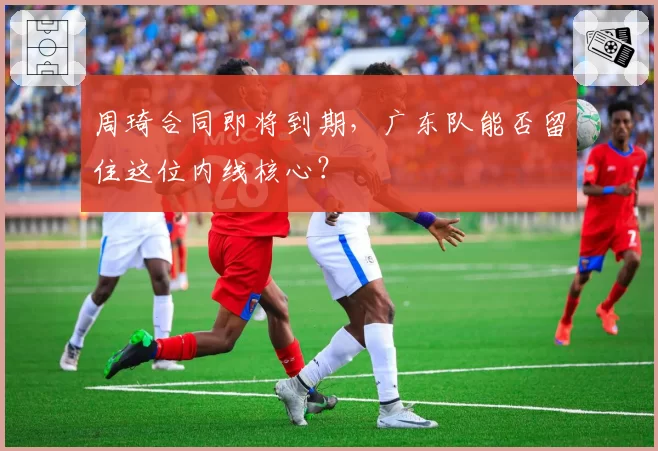 周琦合同即将到期,广东队能否留住这位内线核心?