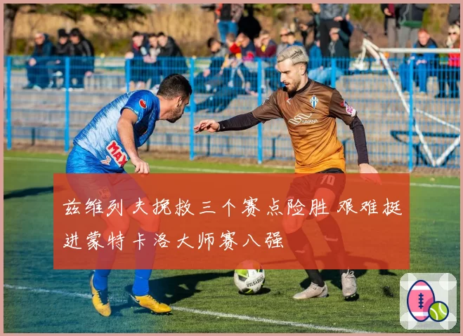 兹维列夫挽救三个赛点险胜 艰难挺进蒙特卡洛大师赛八强