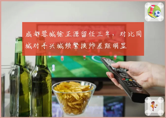 成都蓉城徐正源留任三年，对比同城对手兴城频繁换帅差距明显