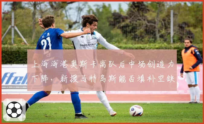 上海海港奥斯卡离队后中场创造力下降,新援马特乌斯能否填补空缺?