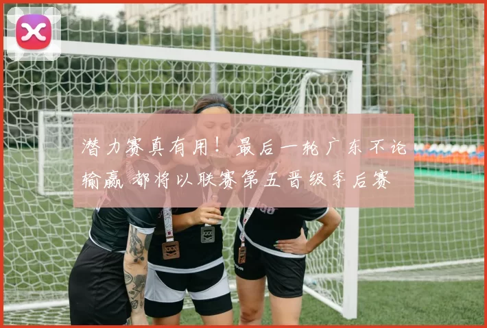 潜力赛真有用！最后一轮广东不论输赢 都将以联赛第五晋级季后赛